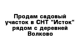 Продам садовый участок в СНТ “Исток“ рядом с деревней Волково